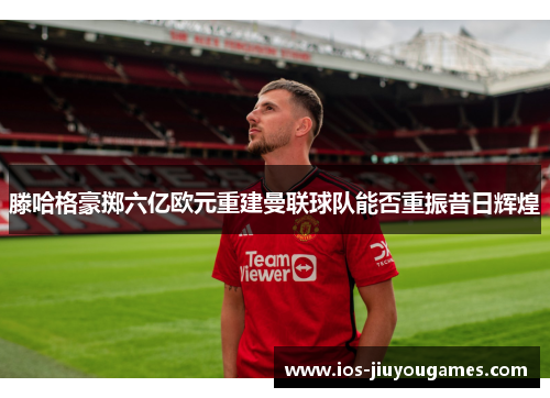 滕哈格豪掷六亿欧元重建曼联球队能否重振昔日辉煌
