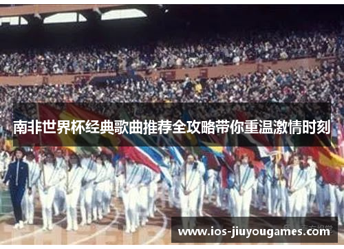 南非世界杯经典歌曲推荐全攻略带你重温激情时刻