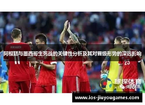阿根廷与墨西哥生死战的关键性分析及其对晋级形势的深远影响